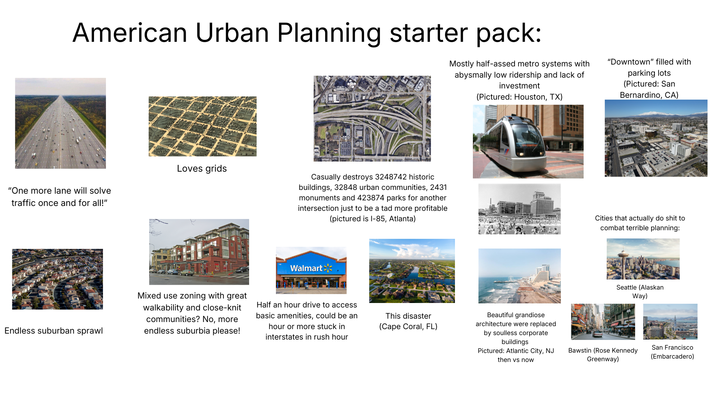American Urban Planning starter pack: Mostly half-assed metro systems with abysmally low ridership and lack of investment (Pictured: Houston, TX) "Downtown" filled with parking lots (Pictured: San Bernardino, CA) Loves grids "One more lane will solve traffic once and for all!" Casually destroys 3248742 historic buildings, 32848 urban communities, 2431 monuments and 423874 parks for another intersection just to be a tad more profitable (pictured is 1-85, Atlanta) Walmart Endless suburban sprawl Mixed use zoning with great walkability and close-knit communities? No, more endless suburbia please! Half an hour drive to access basic amenities, could be an hour or more stuck in interstates in rush hour This disaster (Cape Coral, FL) Beautiful grandiose architecture were replaced by soulless corporate buildings Pictured: Atlantic City, NJ then vs now Cities that actually do s--- to combat terrible planning: Seattle (Alaskan Way) Bawstin (Rose Kennedy Greenway) San Francisco (Embarcadero)