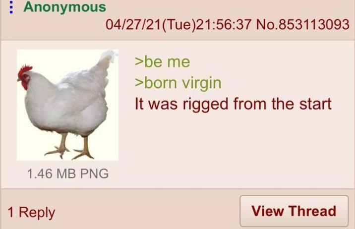 Anonymous 04/27/21(Tue)21:56:37 No.853113093 >be me >born virgin It was rigged from the start 1.46 MB PNG 1 Reply View Thread