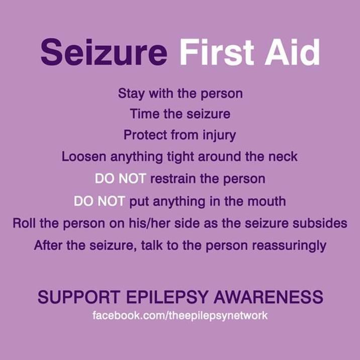 Seizure First Aid Stay with the person Time the seizure Protect from injury Loosen anything tight around the neck DO NOT restrain the person DO NOT put anything in the mouth Roll the person on his/her side as the seizure subsides After the seizure, talk to the person reassuringly SUPPORT EPILEPSY AWARENESS facebook.com/theepilepsynetwork