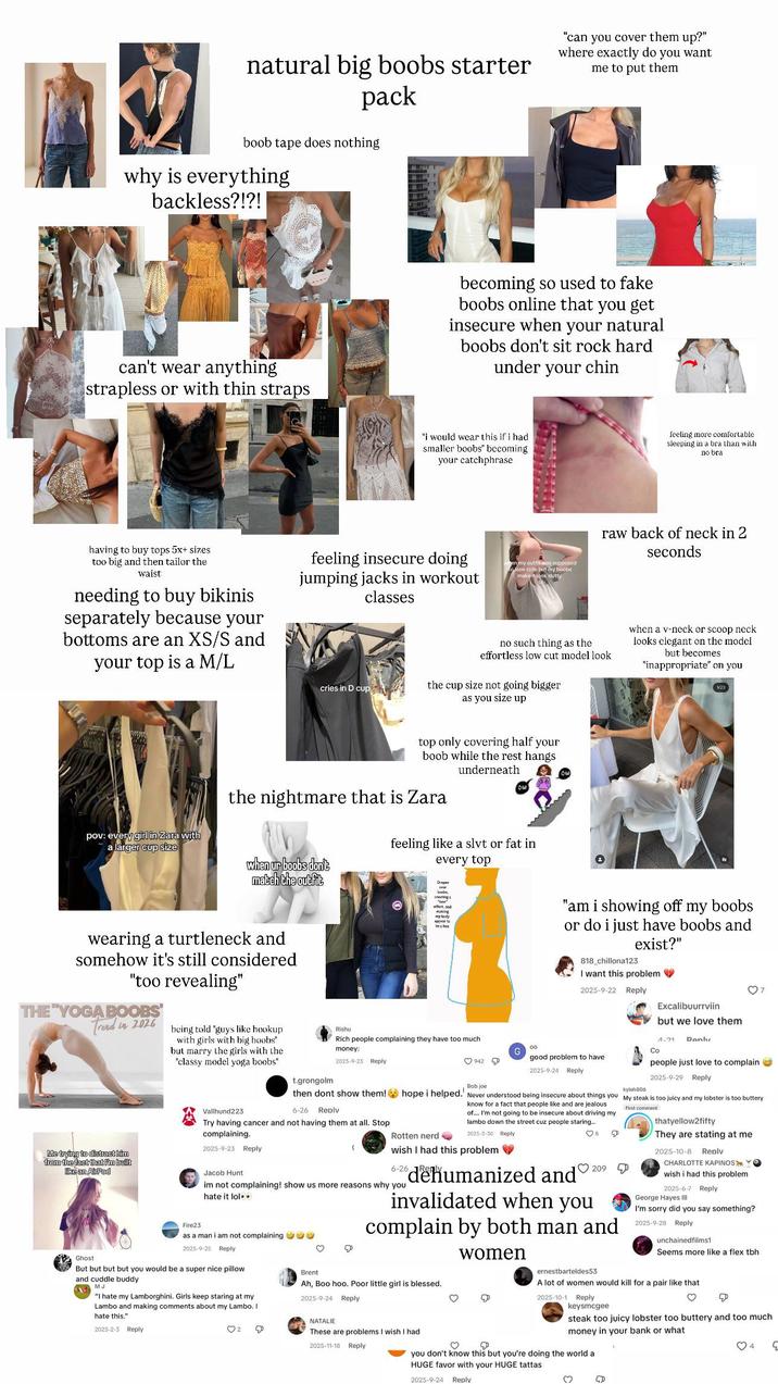natural big boobs starter pack boob tape does nothing why is everything backless?!?! "can you cover them up?" where exactly do you want me to put them can't wear anything strapless or with thin straps becoming so used to fake boobs online that you get insecure when your natural boobs don't sit rock hard under your chin "i would wear this if i had smaller boobs" becoming your catchphrase feeling more comfortable sleeping in a bra than with no bra having to buy tops 5x+ sizes too big and then tailor the waist needing to buy bikinis separately because your bottoms are an XS/S and your top is a M/L feeling insecure doing jumping jacks in workout classes cries in D cup on my outfit was supposed look cute but my boobs make it look slutty raw back of neck in 2 seconds no such thing as the effortless low cut model look the cup size not going bigger as you size up when a v-neck or scoop neck looks elegant on the model but becomes "inappropriate" on you 1/20 pov: every girl in Zara with a larger cup size top only covering half your boob while the rest hangs underneath the nightmare that is Zara when ur boobs don't match the outfit feeling like a slvt or fat in every top Dep wearing a turtleneck and somehow it's still considered "too revealing" THE "YOGA BOOBS Trend in 2026 Me trying to distract him from the fact that I'm built like an AirPod being told "guys like hookup with girls with big boobs" but marry the girls with the "classy model yoga boobs" Fire23 Vallhund223 Rishu creating effect, and making my body appear to be a box Rich people complaining they have too much money: 2025-9-23 Reply t.grongolm "am i showing off my boobs or do i just have boobs and exist?" 818_chillona123 I want this problem ♥ 2025-9-22 Reply Excalibuurrviin but we love them 1-21 Penly 00 G Co 942 good problem to have 2025-9-24 Reply Bob joe kyleh806 people just love to complain 2025-9-29 Reply then dont show them! hope i helped. Never understood being insecure about things you My steak is too juicy and my lobster is too buttery 6-26 Reply Try having cancer and not having them at all. Stop complaining. 2025-9-23 Reply Jacob Hunt ( know for a fact that people like and are jealous of.... I'm not going to be insecure about driving my lambo down the street cuz people staring.... 2025-3-30 Reply Rotten nerd wish I had this problem 6-26 im not complaining! show us more reasons why you hate it lol⚫⚫ 8 dehumanized and♡ 209 invalidated when you complain by both man and First comment thatyellow2fifty They are stating at me 2025-10-8 Reply CHARLOTTE KAPINOS YO wish i had this problem 2025-6-7 Reply George Hayes III I'm sorry did you say something? 2025-9-28 Reply unchainedfilms1 Ghost as a man i am not complaining 99 2025-9-25 Reply But but but but you would be a super nice pillow and cuddle buddy M "I hate my Lamborghini. Girls keep staring at my Lambo and making comments about my Lambo. I hate this." 2025-2-3 Reply ♡ 2 ♡ women Brent Ah, Boo hoo. Poor little girl is blessed.. 2025-9-24 Reply D ernestbarteldes53 Seems more like a flex tbh. ♡ A lot of women would kill for a pair like that 2025-10-1 Reply keysmcgee ♡ D steak too juicy lobster too buttery and too much money in your bank or what you don't know this but you're doing the world a HUGE favor with your HUGE tattas 4 9 NATALIE These are problems I wish I had 2025-11-18 Reply 2025-9-24 Reply ♡ D