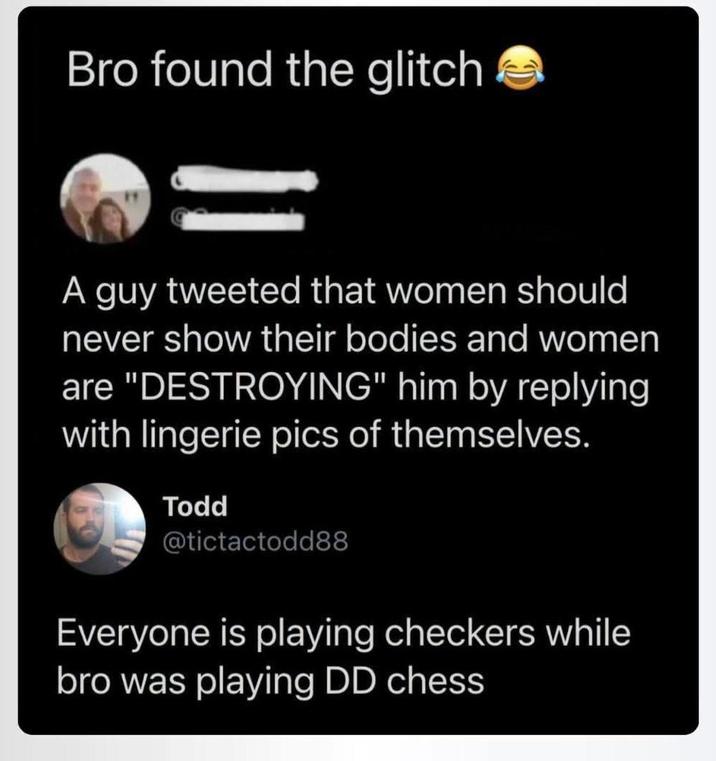 Bro found the glitch A guy tweeted that women should never show their bodies and women are "DESTROYING" him by replying with lingerie pics of themselves. Todd @tictactodd88 Everyone is playing checkers while bro was playing DD chess
