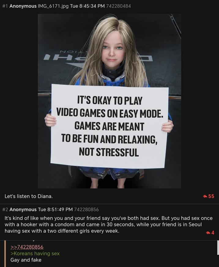 #1 Anonymous IMG_6171.jpg Tue 8:45:34 PM 742280484 NOIA IHE IT'S OKAY TO PLAY VIDEO GAMES ON EASY MODE. GAMES ARE MEANT TO BE FUN AND RELAXING, NOT STRESSFUL Let's listen to Diana. #2 Anonymous Tue 8:51:49 PM 742280856 <<55 It's kind of like when you and your friend say you've both had sex. But you had sex once with a h----- with a condom and came in 30 seconds, while your friend is in Seoul having sex with a two different girls every week. >>742280856 >Koreans having sex Gay and fake