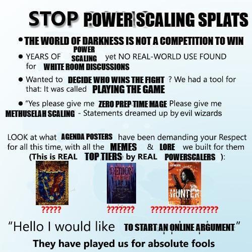 STOP POWER SCALING SPLATS ⚫THE WORLD OF DARKNESS IS NOT A COMPETITION TO WIN POWER ⚫YEARS OF SCALING yet NO REAL-WORLD USE FOUND for WHITE ROOM DISCUSSIONS • Wanted to DECIDE WHO WINS THE FIGHT? We had a tool for that: It was called PLAYING THE GAME "Yes please give me ZERO PREP TIME MAGE Please give me METHUSELAH SCALING - Statements dreamed up by evil wizards LOOK at what AGENDA POSTERS have been demanding your Respect for all this time, with all the MEMES & LORE we built for them (This is REAL TOP TIERS by REAL POWERSCALERS ): ????? DENION HUNTER ?????? "Hello I would like TO START AN ONLINE ARGUMENT" They have played us for absolute fools