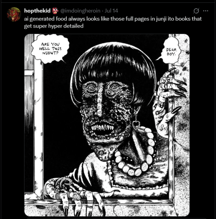 hopthekid @imdoingheroin - Jul 14 ai generated food always looks like those full pages in junji ito books that get super hyper detailed ARE YOU WELL THIS NIGHT? DEAR BOY.