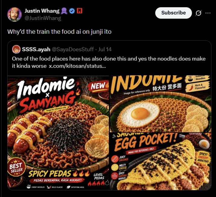 Justin Whang @Justin Whang Why'd the train the food ai on junji ito SSSS.ayah @Saya DoesStuff - Jul 14 Subscribe One of the food places here has also done this and yes the noodles does make it kinda worse x.com/kitosan/status... Indomie SAMYANG Image for reference only NEW INDOMITE Image for reference only 特大份 营多面 Noodles Rich & Flavorful SAVON EGG POCKET! JUICY SAUSAGE MELTY CHEESE IMAGE FOR REFERENCE ONLY SPICY! CHEESY! ADDICTIVE! BEST SELLER SPICY PEDAS LEVEL PEDAS BEREMPAH, RASA NIKMAT! PEDAS SPICY SAMYANG NOODLES CHEMY NOODLES BOLD FLAVOR SATISFYING MEAL 66601