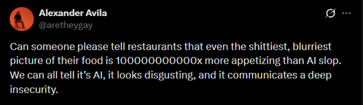 Alexander Avila @aretheygay Ø Can someone please tell restaurants that even the s--------, blurriest picture of their food is 100000000000x more appetizing than Al slop. We can all tell it's Al, it looks disgusting, and it communicates a deep insecurity.