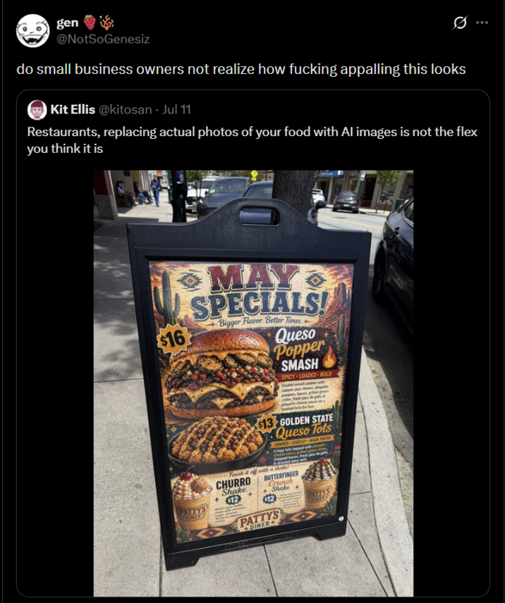 gen @NotSoGenesiz do small business owners not realize how f------ appalling this looks Kit Ellis @kitosan - Jul 11 Restaurants, replacing actual photos of your food with Al images is not the flex you think it is $16 PATTYS EDINERS MAY SPECIALS! Bigger Flavor Better Times Queso Popper SMASH SPICY LOADED-BOLD Double smash $13 GOLDEN STATE Queso Tots LOADED CHEESY MADE FRESH Crippy Finish it off with a shake CHURRO BUTTERFINGER Shake Crunch Shake+ $12 $12 PATTYS PATTY'S DINER