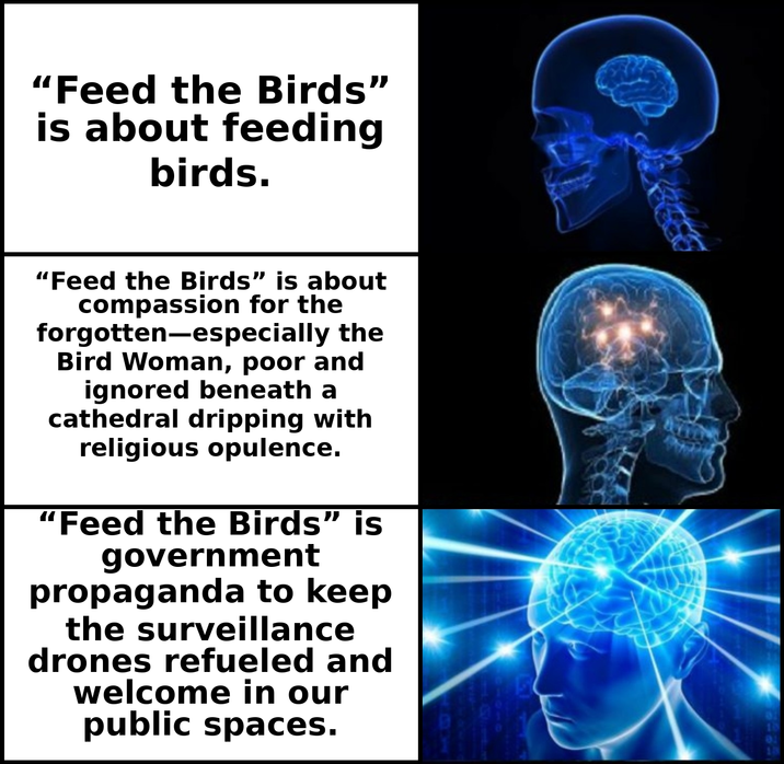 "Feed the Birds" is about feeding birds. “Feed the Birds” is about compassion for the forgotten-especially the Bird Woman, poor and ignored beneath a cathedral dripping with religious opulence. "Feed the Birds” is government propaganda to keep the surveillance drones refueled and welcome in our public spaces.