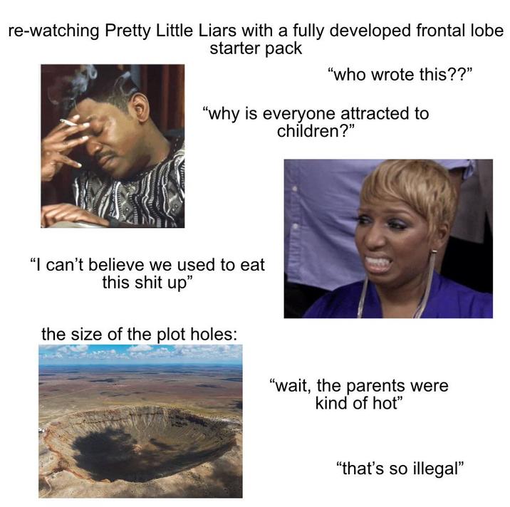 re-watching Pretty Little Liars with a fully developed frontal lobe starter pack "who wrote this??" "why is everyone attracted to children?" "I can't believe we used to eat this s--- up" the size of the plot holes: "wait, the parents were kind of hot" "that's so illegal"