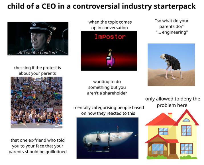 child of a CEO in a controversial industry starterpack when the topic comes up in conversation Impostor "So what do your parents do?" "... engineering" Are we the baddies? checking if the protest is about your parents that one ex-friend who told you to your face that your parents should be guillotined wanting to do something but you aren't a shareholder mentally categorising people based on how they reacted to this only allowed to deny the problem here OceanGate
