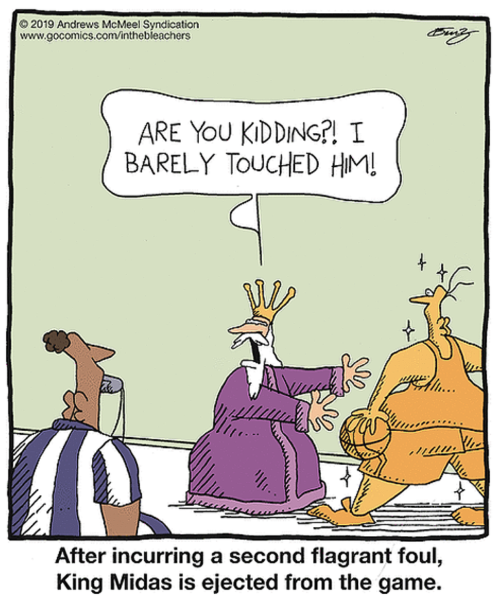 2019 Andrews McMeel Syndication www.gocomics.com/inthebleachers ARE YOU KIDDING?! I BARELY TOUCHED HIM! Buity After incurring a second flagrant foul, King Midas is ejected from the game.