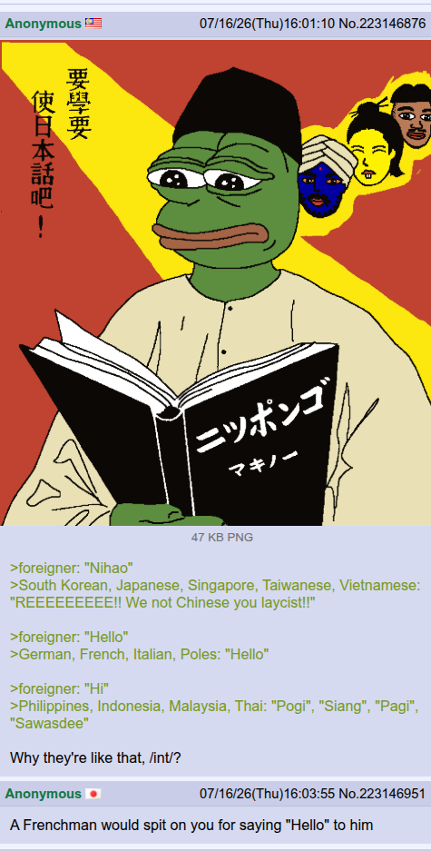Anonymous 要學要 使日本話吧l - 07/16/26(Thu)16:01:10 No.223146876 ニッポンゴ マキノー 47 KB PNG >foreigner: "Nihao" >South Korean, Japanese, Singapore, Taiwanese, Vietnamese: "REEEEEEEEE!! We not Chinese you laycist!!" >foreigner: "Hello" >German, French, Italian, Poles: "Hello" >foreigner: "Hi" >Philippines, Indonesia, Malaysia, Thai: "Pogi", "Siang", "Pagi", "Sawasdee" Why they're like that, /int/? Anonymous 07/16/26(Thu)16:03:55 No.223146951 A Frenchman would spit on you for saying "Hello" to him