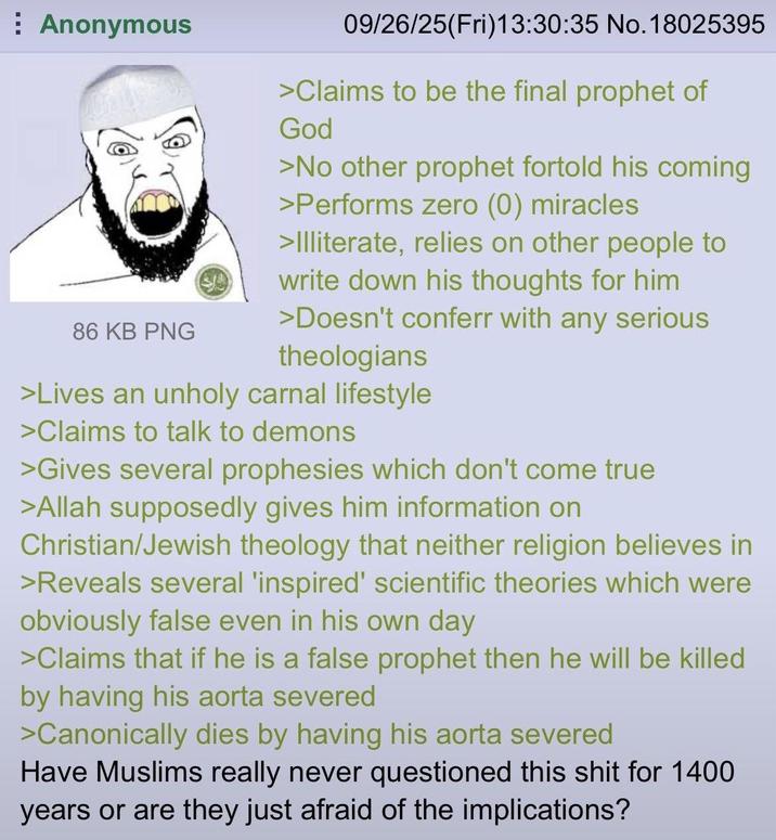 Anonymous 86 KB PNG 09/26/25(Fri)13:30:35 No. 18025395 >Claims to be the final prophet of God >No other prophet fortold his coming >Performs zero (0) miracles >Illiterate, relies on other people to write down his thoughts for him >Doesn't conferr with any serious theologians >Lives an unholy carnal lifestyle >Claims to talk to demons >Gives several prophesies which don't come true >Allah supposedly gives him information on Christian/Jewish theology that neither religion believes in >Reveals several 'inspired' scientific theories which were obviously false even in his own day >Claims that if he is a false prophet then he will be killed by having his aorta severed >Canonically dies by having his aorta severed Have Muslims really never questioned this s--- for 1400 years or are they just afraid of the implications?
