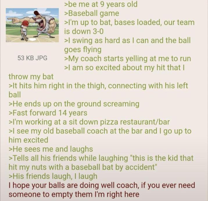 53 KB JPG throw my bat >be me at 9 years old >Baseball game >I'm up to bat, bases loaded, our team is down 3-0 >I swing as hard as I can and the ball goes flying >My coach starts yelling at me to run >I am so excited about my hit that I >It hits him right in the thigh, connecting with his left ball >He ends up on the ground screaming >Fast forward 14 years >I'm working at a sit down pizza restaurant/bar >I see my old baseball coach at the bar and I go up to him excited >He sees me and laughs >Tells all his friends while laughing "this is the kid that hit my nuts with a baseball bat by accident" >His friends laugh, I laugh I hope your balls are doing well coach, if you ever need someone to empty them I'm right here
