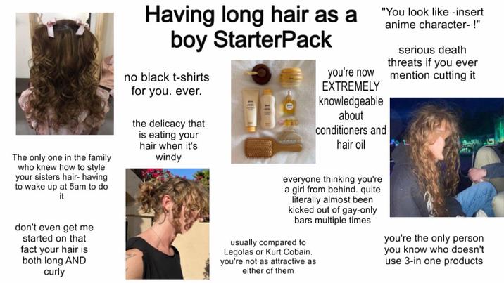 Having long hair as a boy StarterPack no black t-shirts you're now EXTREMELY knowledgeable about conditioners and hair oil "You look like -insert anime character- !" serious death threats if you ever mention cutting it The only one in the family who knew how to style your sisters hair- having to wake up at 5am to do it for you. ever. the delicacy that is eating your hair when it's windy don't even get me I started on that fact your hair is both long AND curly everyone thinking you're a girl from behind. quite literally almost been kicked out of gay-only bars multiple times usually compared to Legolas or Kurt Cobain. you're not as attractive as either of them you're the only person you know who doesn't use 3-in one products