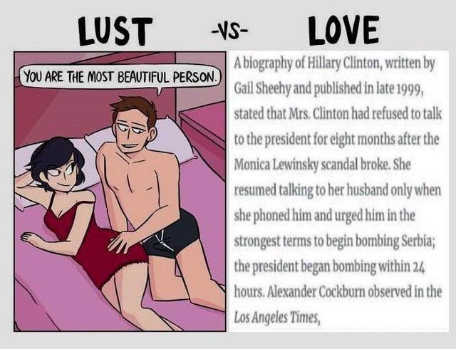 LUST -VS- YOU ARE THE MOST BEAUTIFUL PERSON.) LOVE A biography of Hillary Clinton, written by Gail Sheehy and published in late 1999, stated that Mrs. Clinton had refused to talk to the president for eight months after the Monica Lewinsky scandal broke. She resumed talking to her husband only when she phoned him and urged him in the strongest terms to begin bombing Serbia; the president began bombing within 24 hours. Alexander Cockburn observed in the Los Angeles Times,
