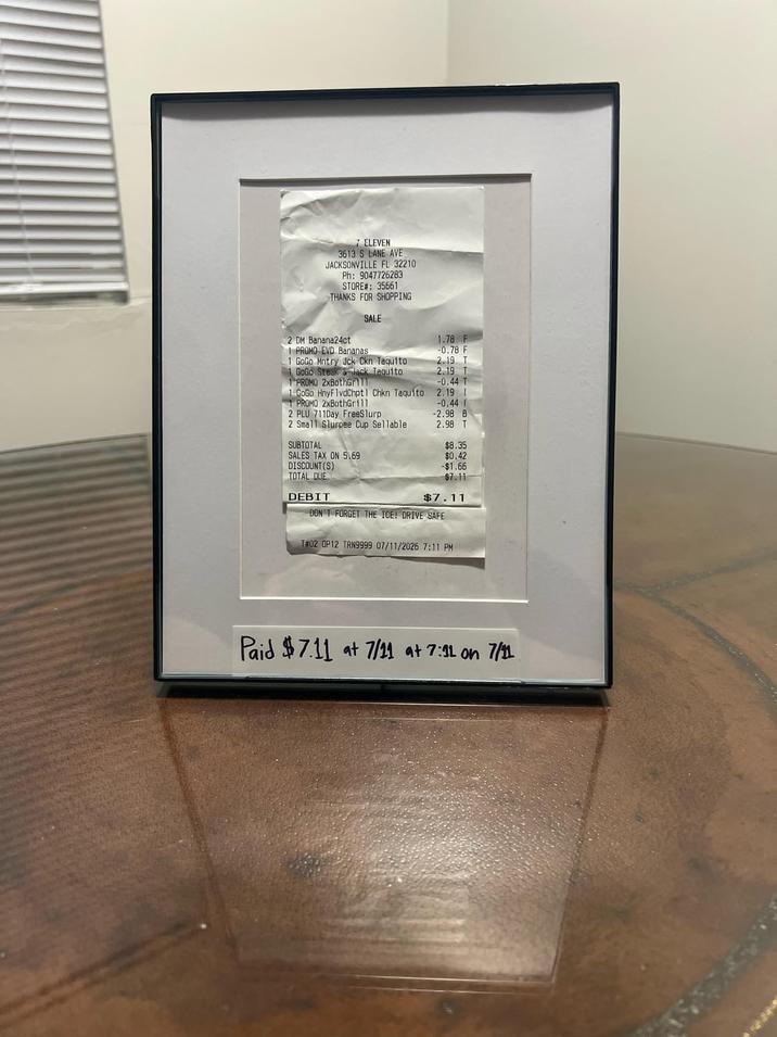 7 ELEVEN 3613 S LANE AVE JACKSONVILLE FL 32210 Ph: 9047726283 STORE#: 35661 THANKS FOR SHOPPING SALE 2 DM Banana24ct 1.78 F 1 PROMO EVD Bananas -0.78 F 1 GoGo Mntry Jck Ckn Taquito 2.19 T 1 GoGo Steak & Jack Taquito 2.19 T 1 PROMO 2xBothGrill -0.44 T 1 GoGo HnyFlvdChptl Chkn Taquito 2.19 I 1 PROMO 2xBothGrill -0.44 T 2 PLU 711Day FreeSlurp -2.98 B 2 Small Slurpee Cup Sellable 2.98 T SUBTOTAL $8.35 SALES TAX ON 5.69 $0.42 DISCOUNT(S) -$1.66 TOTAL DUE $7.11 DEBIT $7.11 DON'T FORGET THE ICE! DRIVE SAFE T#02 OP12 TRN9999 07/11/2026 7:11 PM Paid $7.11 at 7/11 at 7:11 on 7/11