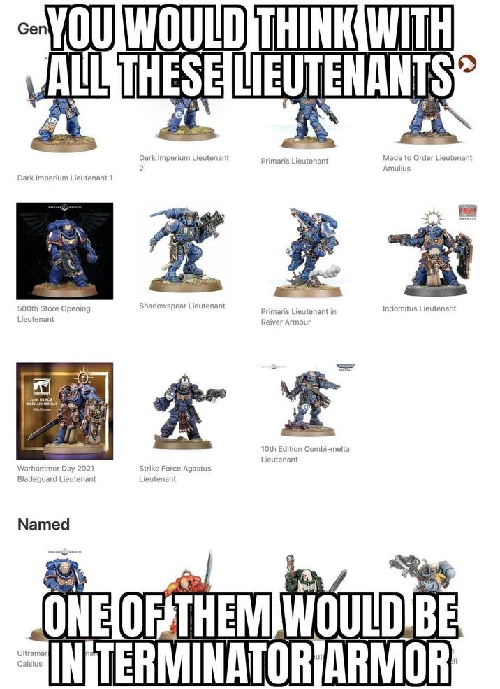 Gen YOU WOULD THINK WITH ALL THESE LIEUTENANTS Dark Imperium Lieutenant Primaris Lieutenant 2 Made to Order Lieutenant Amulius Dark Imperium Lieutenant 1 整型 500th Store Opening Lieutenant Shadowspear Lieutenant Indomitus Lieutenant Primaris Lieutenant in Reiver Armour JOIN US FOR WARHAMMER DAY 30th October Warhammer Day 2021 Bladeguard Lieutenant Named WARRAMMENITY 食堂 10th Edition Combi-melta Lieutenant Strike Force Agastus Lieutenant Ultramari Calsius ONE OF THEM WOULD BE IN TERMINATOR ARMOR®