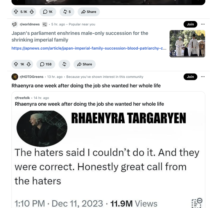 5.1K 1K $ 5 ✰ Share r/worldnews .5 hr. ago Popular near you Japan's parliament enshrines male-only succession for the shrinking imperial family https://apnews.com/article/japan-imperial-family-succession-blood-patriarchy-c... 1K ☐ 158 ✓ Share Join ... r/HOTDGreens 13 hr. ago · Because you've shown interest in this community Rhaenyra one week after doing the job she wanted her whole life • r/freefolk 14 hr. ago Rhaenyra one week after doing the job she wanted her whole life RHAENYRA TARGARYEN Join The haters said I couldn't do it. And they were correct. Honestly great call from the haters 1:10 PM Dec 11, 2023 11.9M Views •
