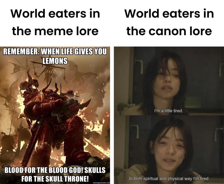 World eaters in the meme lore REMEMBER: WHEN LIFE GIVES YOU LEMONS BLOOD FOR THE BLOOD GOD! SKULLS FOR THE SKULL THRONE! World eaters in the canon lore I'm a little tired. In both spiritual and physical way I'm tired memegenerator.net