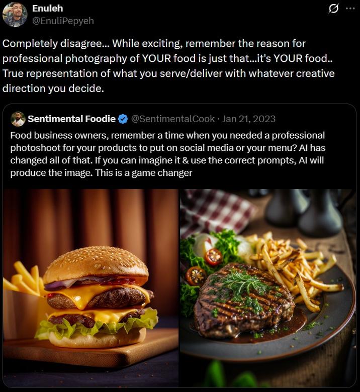 Enuleh @EnuliPepyeh Completely disagree... While exciting, remember the reason for professional photography of YOUR food is just that...it's YOUR food.. True representation of what you serve/deliver with whatever creative direction you decide. • Sentimental Foodie ❤ @SentimentalCook Jan 21, 2023 Food business owners, remember a time when you needed a professional photoshoot for your products to put on social media or your menu? Al has changed all of that. If you can imagine it & use the correct prompts, Al will produce the image. This is a game changer
