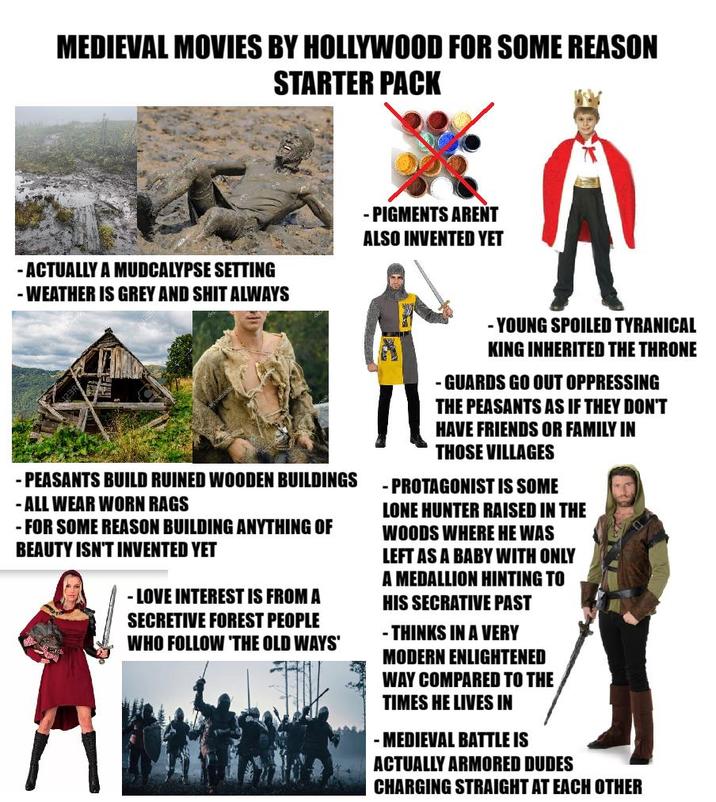 MEDIEVAL MOVIES BY HOLLYWOOD FOR SOME REASON STARTER PACK - ACTUALLY A MUDCALYPSE SETTING - WEATHER IS GREY AND S--- ALWAYS - PIGMENTS ARENT ALSO INVENTED YET -PEASANTS BUILD RUINED WOODEN BUILDINGS - ALL WEAR WORN RAGS - FOR SOME REASON BUILDING ANYTHING OF BEAUTY ISN'T INVENTED YET - LOVE INTEREST IS FROM A SECRETIVE FOREST PEOPLE WHO FOLLOW 'THE OLD WAYS' -YOUNG SPOILED TYRANICAL KING INHERITED THE THRONE -GUARDS GO OUT OPPRESSING THE PEASANTS AS IF THEY DON'T HAVE FRIENDS OR FAMILY IN THOSE VILLAGES -PROTAGONIST IS SOME LONE HUNTER RAISED IN THE WOODS WHERE HE WAS LEFT AS A BABY WITH ONLY A MEDALLION HINTING TO HIS SECRATIVE PAST -THINKS IN A VERY MODERN ENLIGHTENED WAY COMPARED TO THE TIMES HE LIVES IN -MEDIEVAL BATTLE IS ACTUALLY ARMORED DUDES CHARGING STRAIGHT AT EACH OTHER