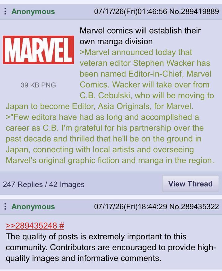 Anonymous MARVEL 39 KB PNG 07/17/26(Fri)01:46:56 No.289419889 Marvel comics will establish their own manga division >Marvel announced today that veteran editor Stephen Wacker has been named Editor-in-Chief, Marvel Comics. Wacker will take over from C.B. Cebulski, who will be moving to Japan to become Editor, Asia Originals, for Marvel. >"Few editors have had as long and accomplished a career as C.B. I'm grateful for his partnership over the past decade and thrilled that he'll be on the ground in Japan, connecting with local artists and overseeing Marvel's original graphic fiction and manga in the region. 247 Replies/42 Images Anonymous View Thread 07/17/26(Fri)18:44:29 No.289435322 >>289435248 # The quality of posts is extremely important to this community. Contributors are encouraged to provide high- quality images and informative comments.