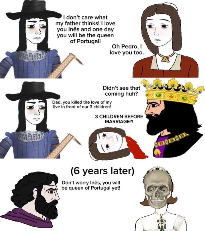 I don't care what my father thinks! I love you Inês and one day you will be the queen of Portugal! Oh Pedro, I love you too. Didn't see that coming huh? Dad, you killed the love of my live in front of our 3 children! 3 CHILDREN BEFORE MARRIAGE?! (6 years later) Don't worry Inês, you will be queen of Portugal yet!