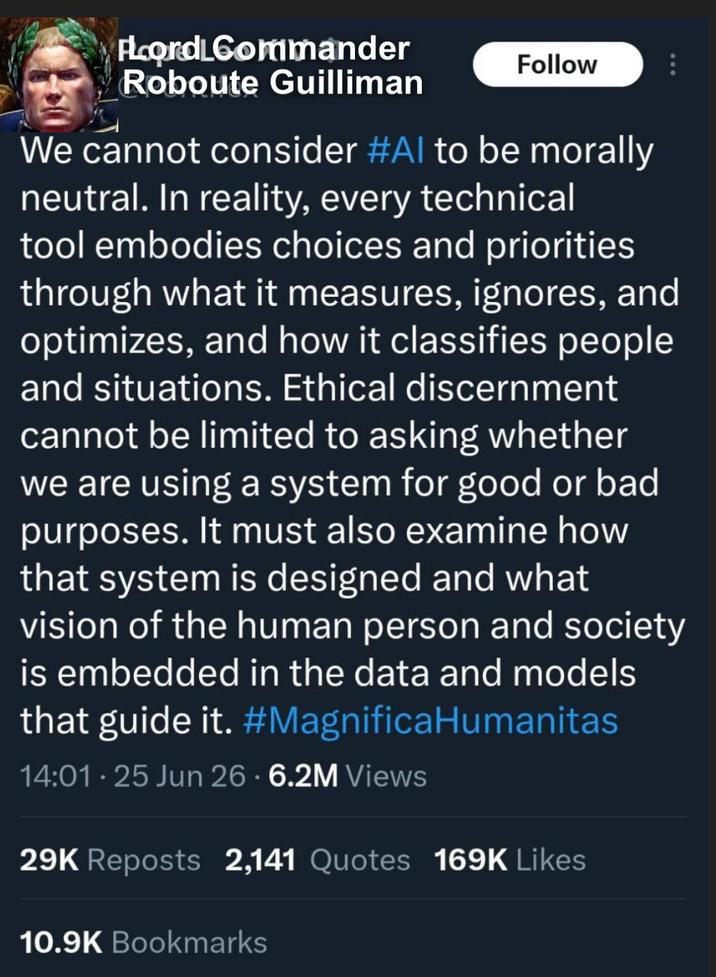FLord Commander Roboute Guilliman Follow We cannot consider #Al to be morally neutral. In reality, every technical tool embodies choices and priorities through what it measures, ignores, and optimizes, and how it classifies people and situations. Ethical discernment cannot be limited to asking whether we are using a system for good or bad purposes. It must also examine how that system is designed and what vision of the human person and society is embedded in the data and models that guide it. #MagnificaHumanitas 14:01.25 Jun 26 - 6.2M Views 29K Reposts 2,141 Quotes 169K Likes 10.9K Bookmarks