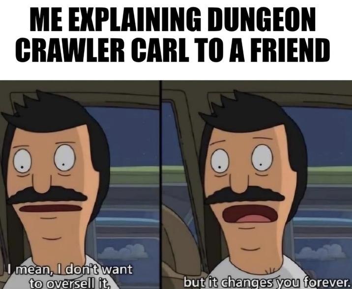 ME EXPLAINING DUNGEON CRAWLER CARL TO A FRIEND I mean, I don't want to oversell it, C but it changes you forever.