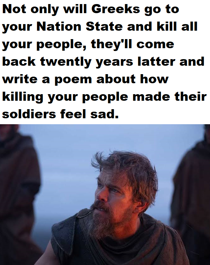 Not only will Greeks go to your Nation State and kill all your people, they'll come back twently years latter and write a poem about how killing your people made their soldiers feel sad.