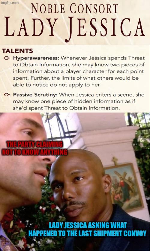 imgflip.com NOBLE CONSORT LADY JESSICA TALENTS ▸ Hyperawareness: Whenever Jessica spends Threat to Obtain Information, she may know two pieces of information about a player character for each point spent. Further, the limits of what others would be able to notice do not apply to her. ▸ Passive Scrutiny: When Jessica enters a scene, she may know one piece of hidden information as if she'd spent Threat to Obtain Information. THE PARTY CLAIMING NOT TO KNOW ANYTHING LADY JESSICA ASKING WHAT HAPPENED TO THE LAST SHIPMENT CONVOY