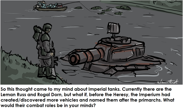 u/emwrittnot стими So this thought came to my mind about Imperial tanks. Currently there are the Leman Russ and Rogal Dorn, but what if, before the Heresy, the Imperium had created/discovered more vehicles and named them after the primarchs. What would their combat roles be in your minds?