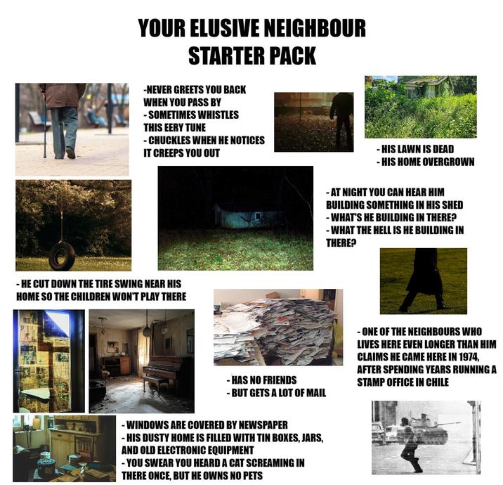 YOUR ELUSIVE NEIGHBOUR STARTER PACK -NEVER GREETS YOU BACK WHEN YOU PASS BY - SOMETIMES WHISTLES THIS EERY TUNE - CHUCKLES WHEN HE NOTICES IT CREEPS YOU OUT -HE CUT DOWN THE TIRE SWING NEAR HIS HOME SO THE CHILDREN WON'T PLAY THERE -HAS NO FRIENDS - BUT GETS A LOT OF MAIL - WINDOWS ARE COVERED BY NEWSPAPER - HIS DUSTY HOME IS FILLED WITH TIN BOXES, JARS, AND OLD ELECTRONIC EQUIPMENT -YOU SWEAR YOU HEARD A CAT SCREAMING IN THERE ONCE, BUT HE OWNS NO PETS - HIS LAWN IS DEAD - HIS HOME OVERGROWN - AT NIGHT YOU CAN HEAR HIM BUILDING SOMETHING IN HIS SHED - WHAT'S HE BUILDING IN THERE? - WHAT THE HELL IS HE BUILDING IN THERE? ONE OF THE NEIGHBOURS WHO LIVES HERE EVEN LONGER THAN HIM CLAIMS HE CAME HERE IN 1974, AFTER SPENDING YEARS RUNNING A STAMP OFFICE IN CHILE