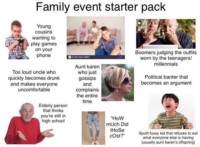 Family event starter pack Young cousins wanting to play games on your phone Too loud uncle who quickly becomes drunk and makes everyone uncomfortable Elderly person that thinks you're still in high school alamy stock phot Aunt karen who just gossips and complains the entire time Boomers judging the outfits worn by the teenagers/ millennials Political banter that becomes an argument "HOW mUch Did tHoSe cost?" Spoilt fussy kid that refuses to eat what everyone else is having (usually aunt karen's offspring)