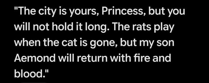 "The city is yours, Princess, but you will not hold it long. The rats play when the cat is gone, but my son Aemond will return with fire and blood."