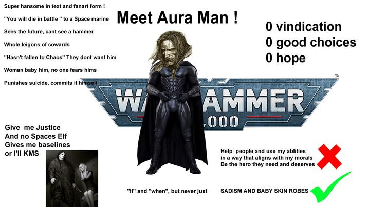 Super hansome in text and fanart form ! "You will die in battle " to a Space marine Sees the future, cant see a hammer Whole leigons of cowards "Hasn't fallen to Chaos" They dont want him Woman baby him, no one fears hims Punishes suicide, commits it himself Meet Aura Man! W 0 vindication 0 good choices 0 hope AMMER ,000 TSH Give me Justice And no Spaces Elf Gives me baselines or I'll KMS Help people and use my ablities in a way that aligns with my morals Be the hero they need and deserves "If" and "when", but never just SADISM AND BABY SKIN ROBES