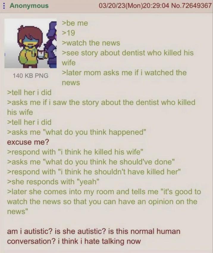 Anonymous 03/20/23(Mon)20:29:04 No.72649367 140 KB PNG >tell her i did >be me >19 >watch the news >see story about dentist who killed his wife >later mom asks me if i watched the news >asks me if i saw the story about the dentist who killed his wife >tell her i did >asks me "what do you think happened" excuse me? >respond with "i think he killed his wife" >asks me "what do you think he should've done" >respond with "i think he shouldn't have killed her" >she responds with "yeah" >later she comes into my room and tells me "it's good to watch the news so that you can have an opinion on the news" am i autistic? is she autistic? is this normal human conversation? i think i hate talking now