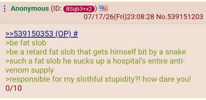 Anonymous (ID: BSqb3+x2 07/17/26(Fri)23:08:28 No.539151203 >>539150353 (OP) # >be fat slob >be a retard fat slob that gets himself bit by a snake >such a fat slob he sucks up a hospital's entire anti- venom supply >responsible for my slothful stupidity?! how dare you! 0/10