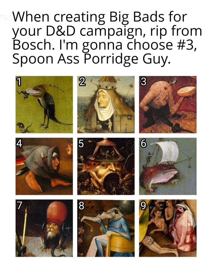 When creating Big Bads for your D&D campaign, rip from Bosch. I'm gonna choose #3, Spoon Ass Porridge Guy. 1 2 3 4 7 LO 5 6 8 9