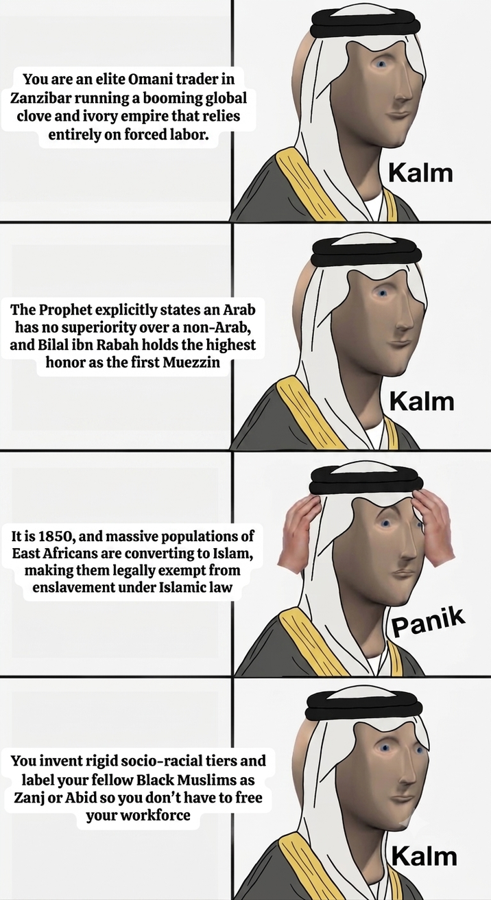 You are an elite Omani trader in Zanzibar running a booming global clove and ivory empire that relies entirely on forced labor. The Prophet explicitly states an Arab has no superiority over a non-Arab, and Bilal ibn Rabah holds the highest honor as the first Muezzin It is 1850, and massive populations of East Africans are converting to Islam, making them legally exempt from enslavement under Islamic law You invent rigid socio-racial tiers and label your fellow Black Muslims as Zanj or Abid so you don't have to free your workforce Kalm Kalm Panik Kalm