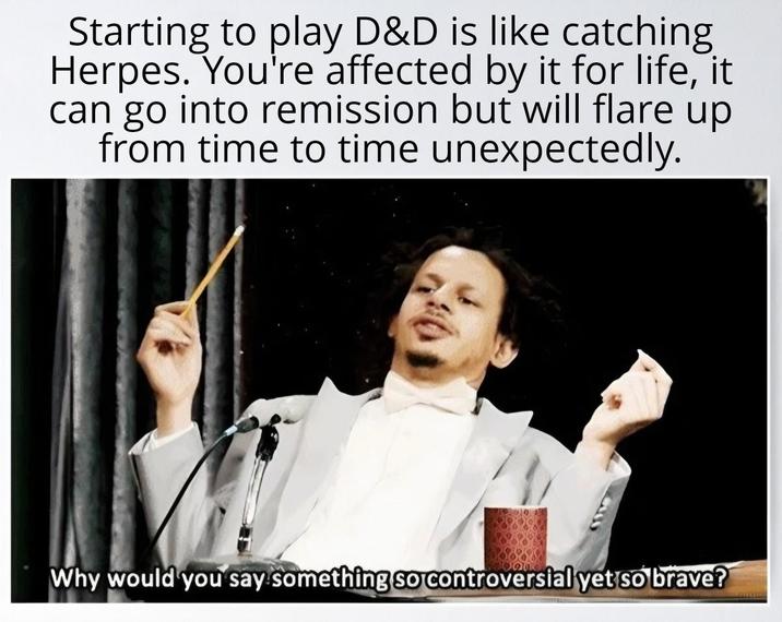 Starting to play D&D is like catching Herpes. You're affected by it for life, it can go into remission but will flare up from time to time unexpectedly. Why would you say something so controversial yet so brave?