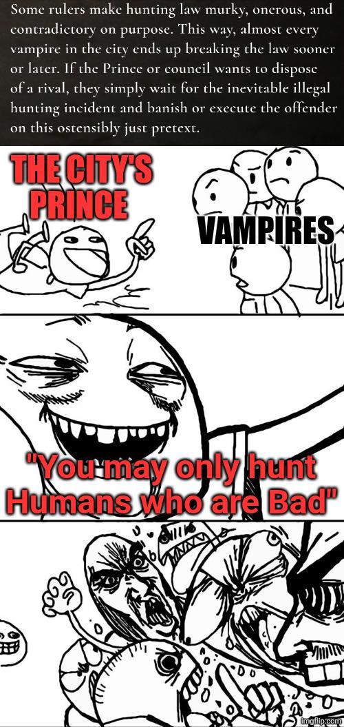 Some rulers make hunting law murky, onerous, and contradictory on purpose. This way, almost every vampire in the city ends up breaking the law sooner or later. If the Prince or council wants to dispose of a rival, they simply wait for the inevitable illegal hunting incident and banish or execute the offender on this ostensibly just pretext. THE CITY'S PRINCE VAMPIRES "You may only hunt Humans who are Bad" imgflip.com