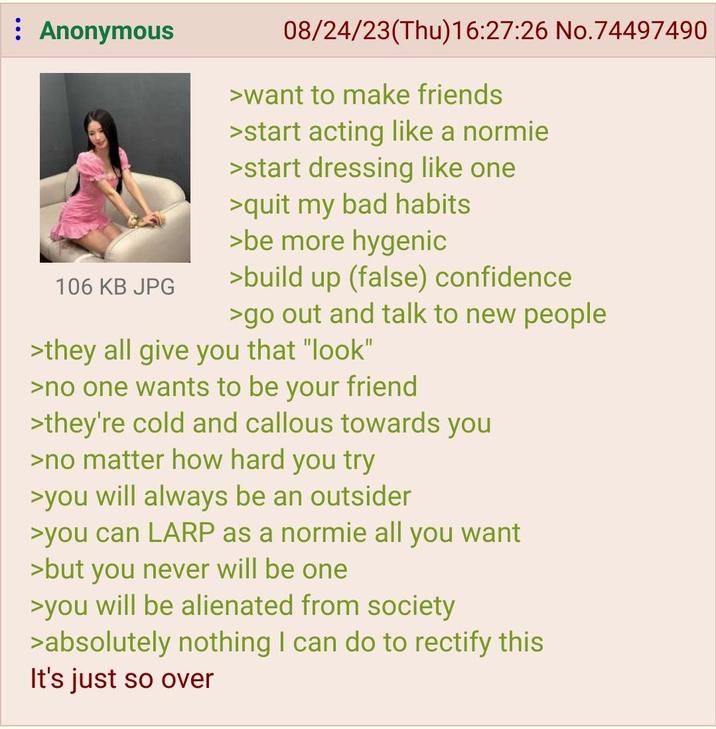 : Anonymous 106 KB JPG 08/24/23(Thu)16:27:26 No.74497490 >want to make friends >start acting like a normie >start dressing like one >quit my bad habits >be more hygenic >build up (false) confidence >go out and talk to new people >they all give you that "look" >no one wants to be your friend >they're cold and callous towards you >no matter how hard you try >you will always be an outsider >you can LARP as a normie all you want >but you never will be one >you will be alienated from society >absolutely nothing I can do to rectify this It's just so over
