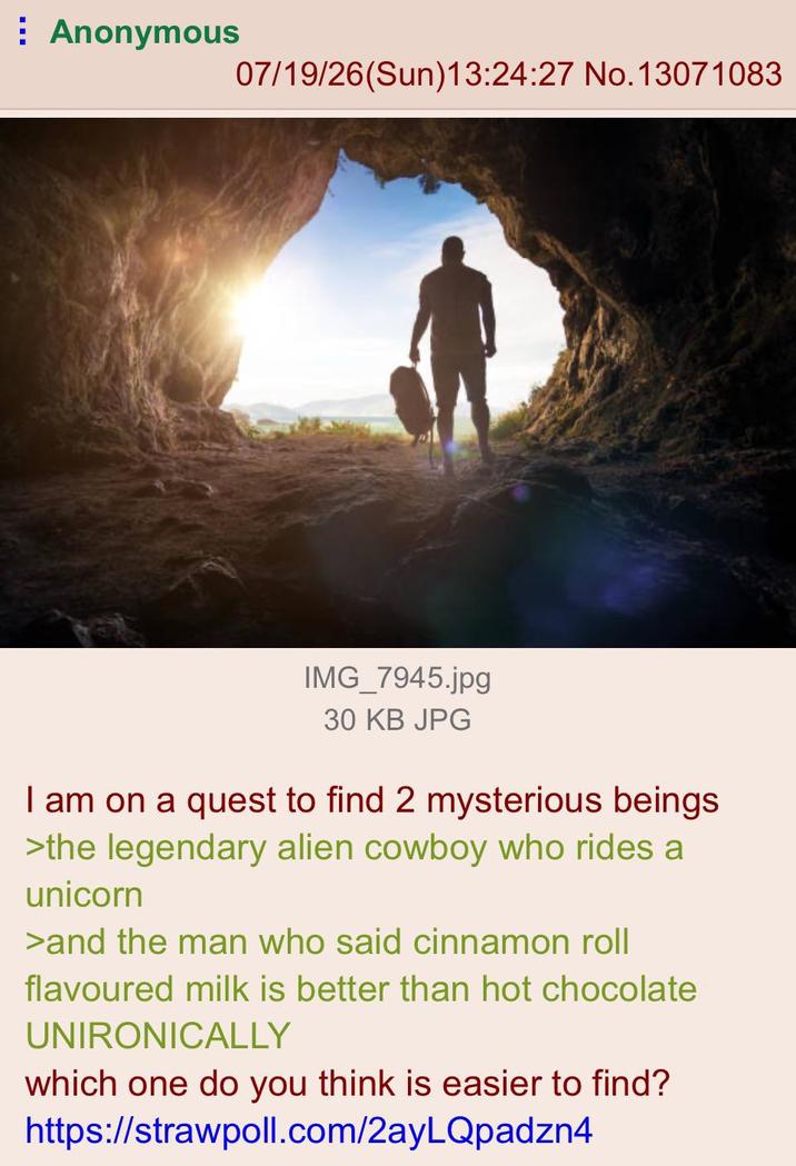 Anonymous 07/19/26(Sun)13:24:27 No. 13071083 IMG_7945.jpg 30 KB JPG I am on a quest to find 2 mysterious beings >the legendary alien cowboy who rides a unicorn >and the man who said cinnamon roll flavoured milk is better than hot chocolate UNIRONICALLY which one do you think is easier to find? https://strawpoll.com/2ayLQpadzn4