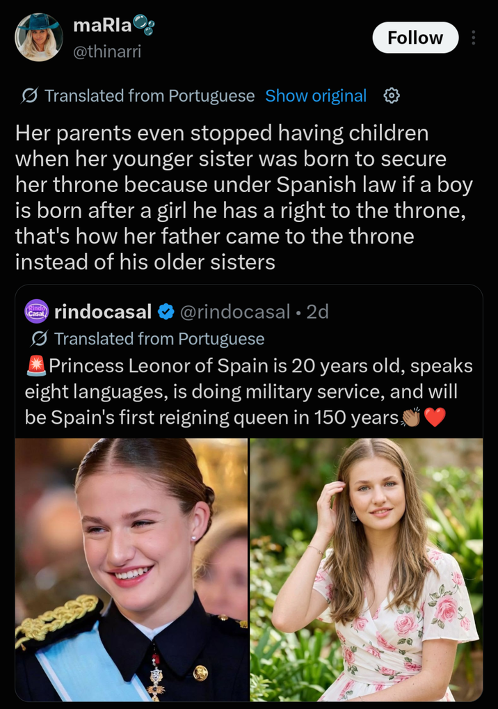 maRla @thinarri Translated from Portuguese Show original Follow Her parents even stopped having children when her younger sister was born to secure her throne because under Spanish law if a boy. is born after a girl he has a right to the throne, that's how her father came to the throne instead of his older sisters Rindo Casal rindocasal ❤ @rindocasal • 2d Translated from Portuguese Princess Leonor of Spain is 20 years old, speaks eight languages, is doing military service, and will be Spain's first reigning queen in 150 years,