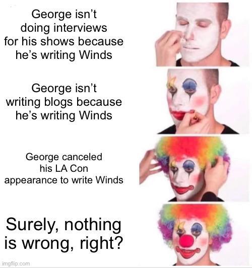 George isn't doing interviews for his shows because he's writing Winds George isn't writing blogs because he's writing Winds George canceled his LA Con appearance to write Winds Surely, nothing is wrong, right? imgflip.com