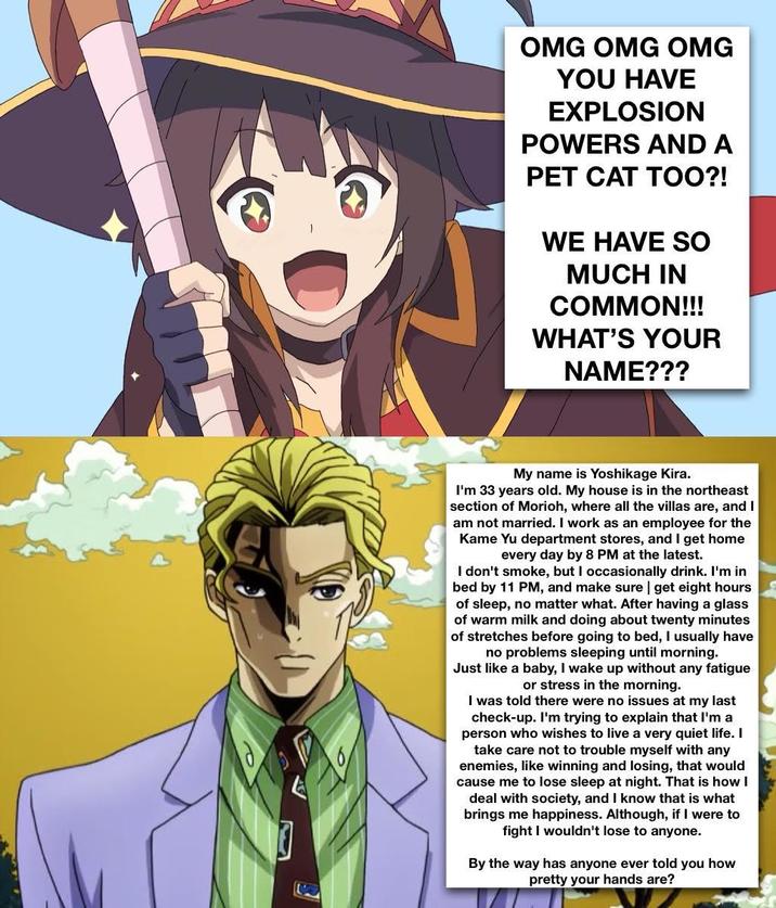 OMG OMG OMG YOU HAVE EXPLOSION POWERS AND A PET CAT TOO?! WE HAVE SO MUCH IN COMMON!!! WHAT'S YOUR NAME??? My name is Yoshikage Kira. I'm 33 years old. My house is in the northeast section of Morioh, where all the villas are, and I am not married. I work as an employee for the Kame Yu department stores, and I get home every day by 8 PM at the latest. I don't smoke, but I occasionally drink. I'm in bed by 11 PM, and make sure | get eight hours of sleep, no matter what. After having a glass of warm milk and doing about twenty minutes of stretches before going to bed, I usually have no problems sleeping until morning. Just like a baby, I wake up without any fatigue or stress in the morning. I was told there were no issues at my last check-up. I'm trying to explain that I'm a person who wishes to live a very quiet life. I take care not to trouble myself with any enemies, like winning and losing, that would cause me to lose sleep at night. That is how I deal with society, and I know that is what brings me happiness. Although, if I were to fight I wouldn't lose to anyone. By the way has anyone ever told you how pretty your hands are?
