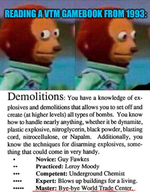 meil p.com READING A VTM GAMEBOOK FROM 1993: Demolitions: You have a knowledge of ex- plosives and demolitions that allows you to set off and create (at higher levels) all types of bombs. You know how to handle nearly anything, whether it be dynamite, plastic explosive, nitroglycerin, black powder, blasting cord, nitrocellulose, or Napalm. Additionally, you know the techniques for disarming explosives, some- thing that could come in very handy. Novice: Guy Fawkes Practiced: Leroy Moody Competent: Underground Chemist Expert: Blows up buildings for a living. Master: Bye-bye World Trade Center.