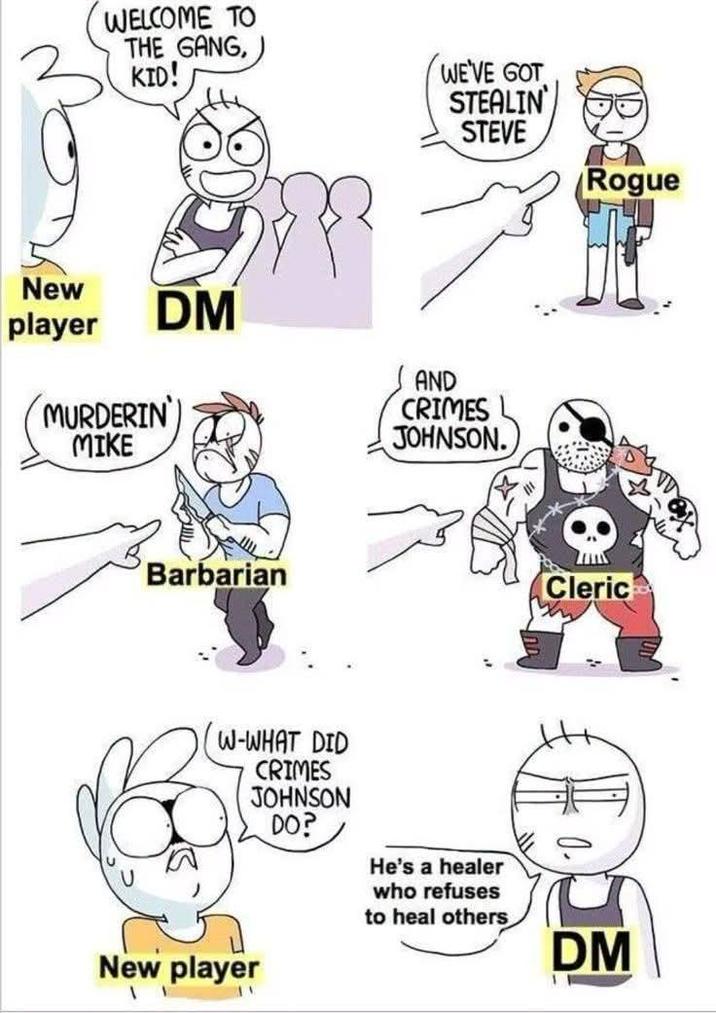 WELCOME TO THE GANG, KID! WE'VE GOT STEALIN STEVE New player DM MURDERIN MIKE Barbarian AND CRIMES JOHNSON. W-WHAT DID CRIMES JOHNSON DO? He's a healer who refuses to heal others New player AN Rogue Cleric ' DM